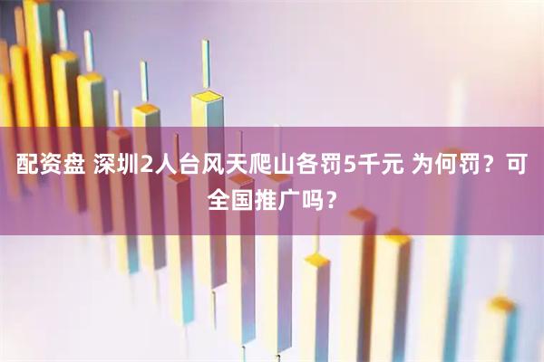 配资盘 深圳2人台风天爬山各罚5千元 为何罚？可全国推广吗？