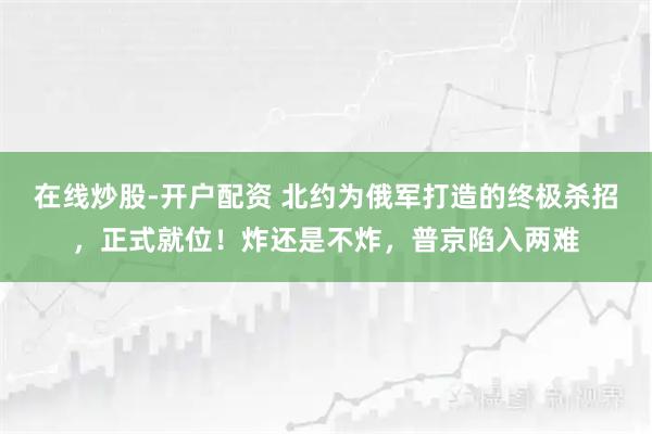 在线炒股-开户配资 北约为俄军打造的终极杀招，正式就位！炸还是不炸，普京陷入两难