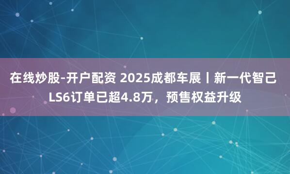 在线炒股-开户配资 2025成都车展丨新一代智己 LS6订单已超4.8万，预售权益升级