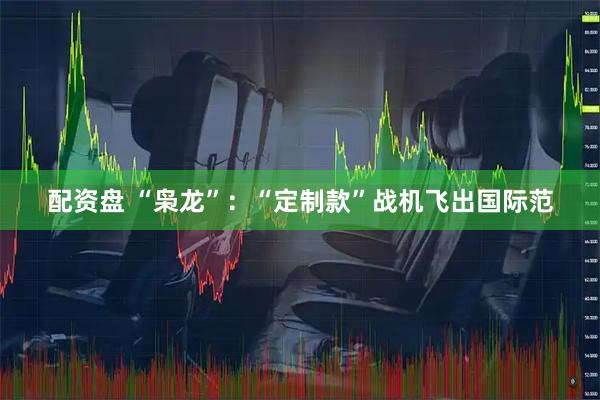 配资盘 “枭龙”：“定制款”战机飞出国际范