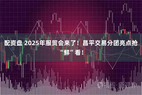 配资盘 2025年服贸会来了！昌平交易分团亮点抢“鲜”看！