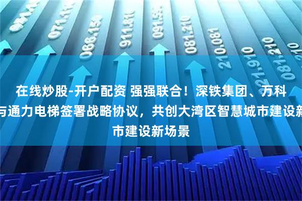 在线炒股-开户配资 强强联合！深铁集团、万科集团与通力电梯签署战略协议，共创大湾区智慧城市建设新场景