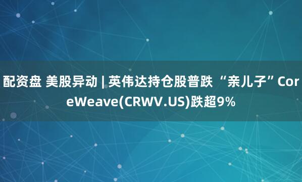 配资盘 美股异动 | 英伟达持仓股普跌 “亲儿子”CoreWeave(CRWV.US)跌超9%