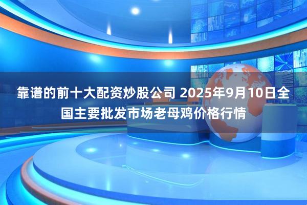 靠谱的前十大配资炒股公司 2025年9月10日全国主要批发市场老母鸡价格行情