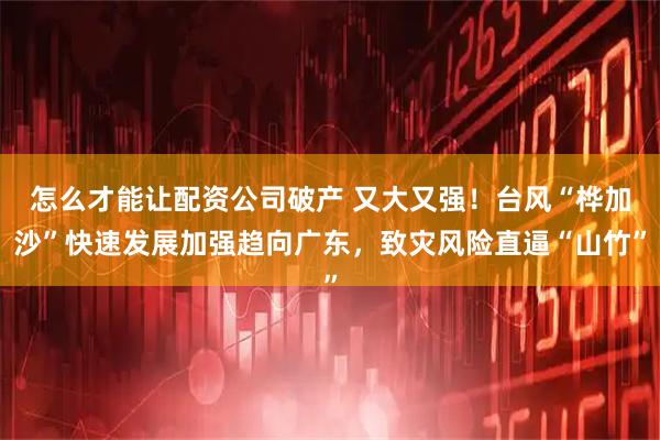 怎么才能让配资公司破产 又大又强！台风“桦加沙”快速发展加强趋向广东，致灾风险直逼“山竹”