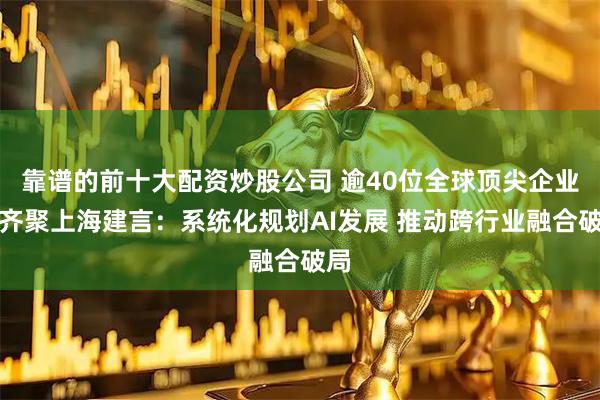 靠谱的前十大配资炒股公司 逾40位全球顶尖企业家齐聚上海建言：系统化规划AI发展 推动跨行业融合破局