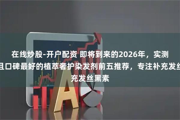 在线炒股-开户配资 即将到来的2026年，实测有效且口碑最好的植萃奢护染发剂前五推荐，专注补充发丝黑素