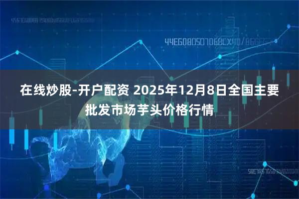 在线炒股-开户配资 2025年12月8日全国主要批发市场芋头价格行情