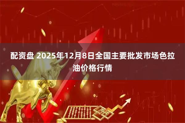 配资盘 2025年12月8日全国主要批发市场色拉油价格行情