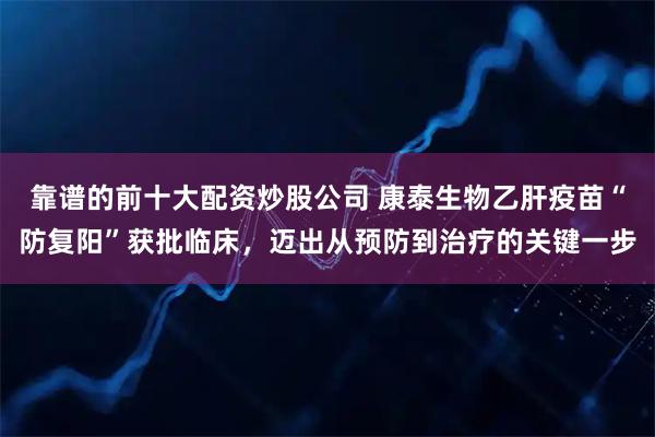 靠谱的前十大配资炒股公司 康泰生物乙肝疫苗“防复阳”获批临床，迈出从预防到治疗的关键一步
