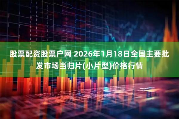 股票配资股票户网 2026年1月18日全国主要批发市场当归片(小片型)价格行情
