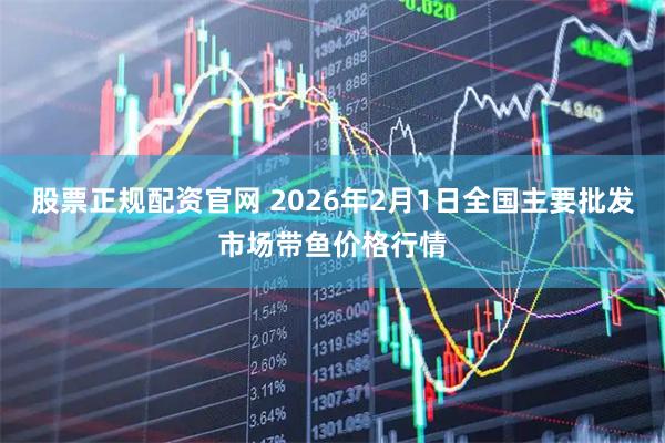 股票正规配资官网 2026年2月1日全国主要批发市场带鱼价格行情