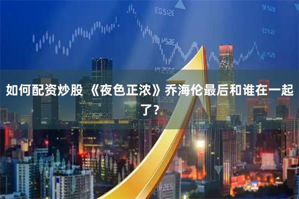 如何配资炒股 《夜色正浓》乔海伦最后和谁在一起了？