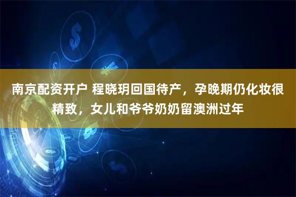 南京配资开户 程晓玥回国待产，孕晚期仍化妆很精致，女儿和爷爷奶奶留澳洲过年