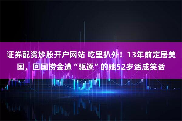 证券配资炒股开户网站 吃里扒外！13年前定居美国，回国捞金遭“驱逐”的她52岁活成笑话