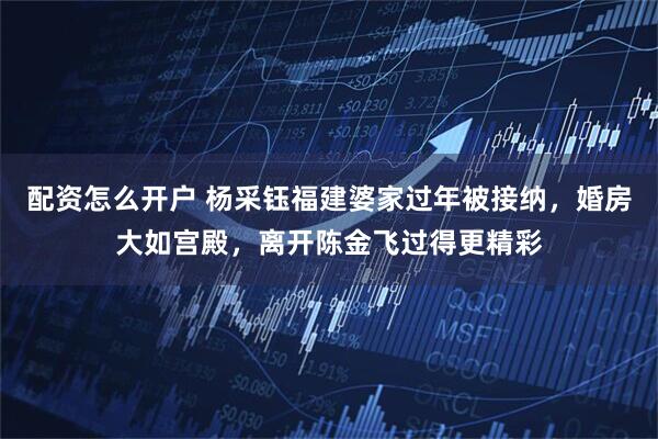 配资怎么开户 杨采钰福建婆家过年被接纳，婚房大如宫殿，离开陈金飞过得更精彩