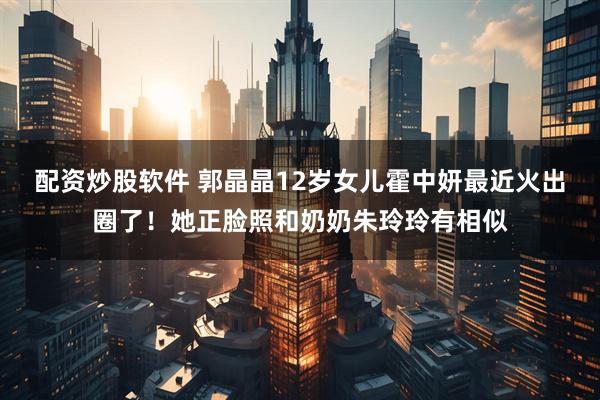 配资炒股软件 郭晶晶12岁女儿霍中妍最近火出圈了！她正脸照和奶奶朱玲玲有相似