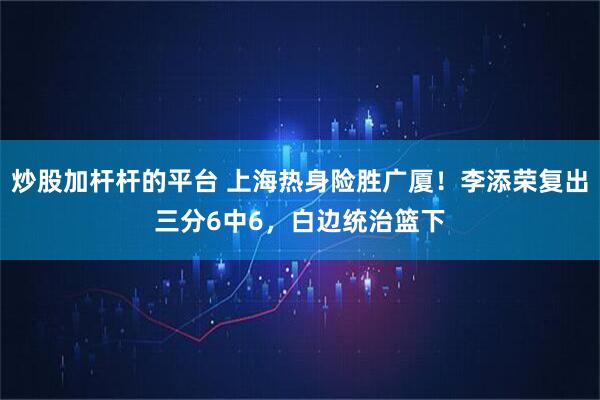 炒股加杆杆的平台 上海热身险胜广厦！李添荣复出三分6中6，白边统治篮下