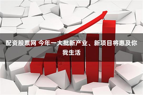 配资股票网 今年一大批新产业、新项目将惠及你我生活