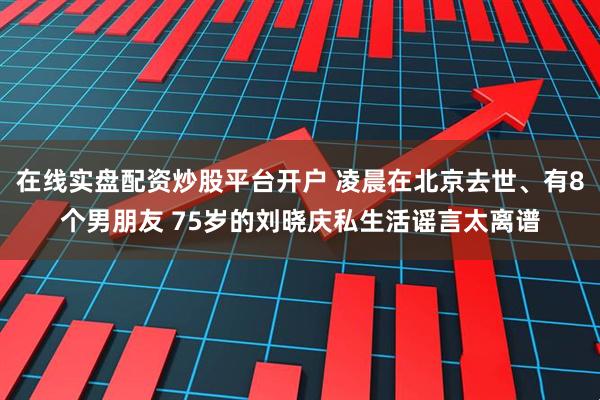 在线实盘配资炒股平台开户 凌晨在北京去世、有8个男朋友 75岁的刘晓庆私生活谣言太离谱