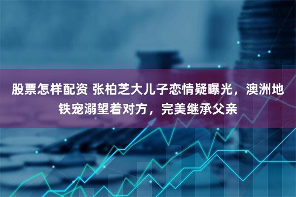 股票怎样配资 张柏芝大儿子恋情疑曝光,澳洲地铁宠溺望着对方,完美继承父亲