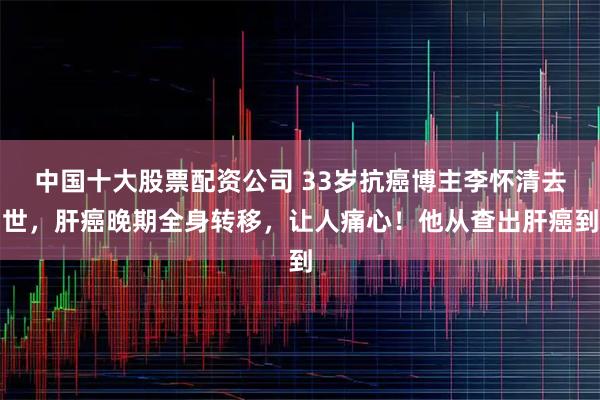 中国十大股票配资公司 33岁抗癌博主李怀清去世，肝癌晚期全身转移，让人痛心！他从查出肝癌到