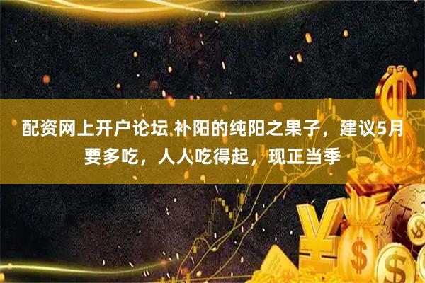 配资网上开户论坛 补阳的纯阳之果子，建议5月要多吃，人人吃得起，现正当季