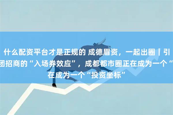 什么配资平台才是正规的 成德眉资，一起出圈｜引资篇② 组团招商的“入场券效应”，成都都市圈正在成为一个“投资坐标”
