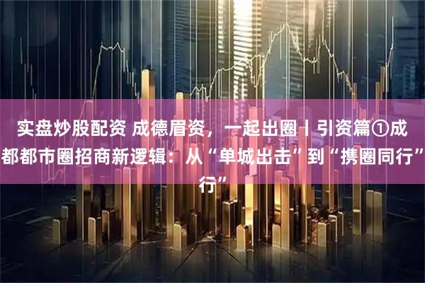实盘炒股配资 成德眉资，一起出圈丨引资篇①成都都市圈招商新逻辑：从“单城出击”到“携圈同行”