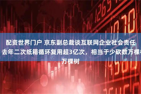 配资世界门户 京东副总裁谈互联网企业社会责任：去年二次纸箱循环复用超3亿次，相当于少砍数万棵树