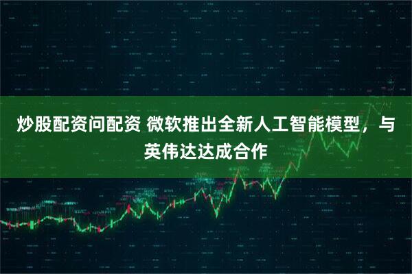 炒股配资问配资 微软推出全新人工智能模型，与英伟达达成合作