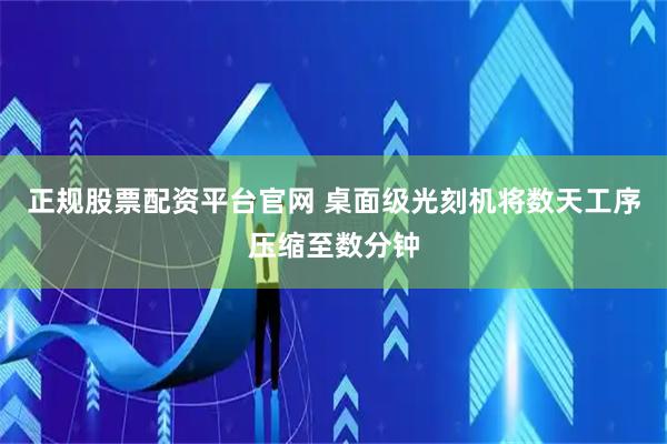 正规股票配资平台官网 桌面级光刻机将数天工序压缩至数分钟