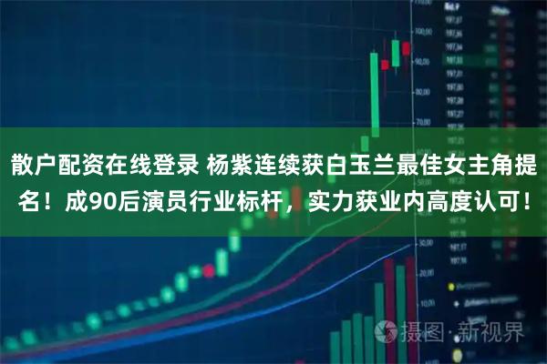 散户配资在线登录 杨紫连续获白玉兰最佳女主角提名！成90后演员行业标杆，实力获业内高度认可！