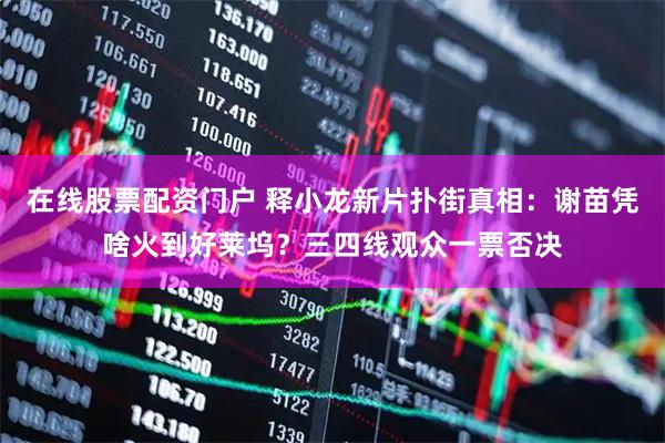 在线股票配资门户 释小龙新片扑街真相：谢苗凭啥火到好莱坞？三四线观众一票否决