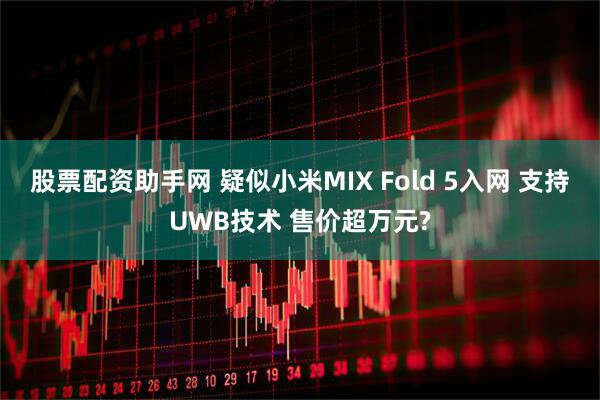股票配资助手网 疑似小米MIX Fold 5入网 支持UWB技术 售价超万元?