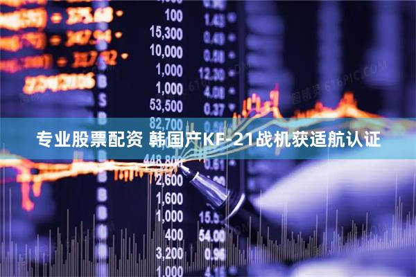 专业股票配资 韩国产KF-21战机获适航认证