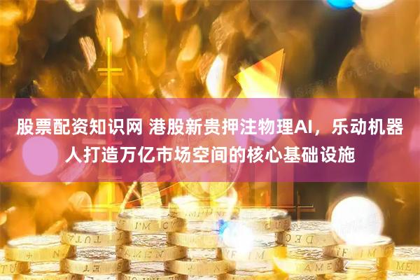股票配资知识网 港股新贵押注物理AI，乐动机器人打造万亿市场空间的核心基础设施