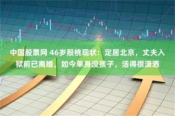 中国股票网 46岁殷桃现状：定居北京，丈夫入狱前已离婚，如今单身没孩子，活得很潇洒