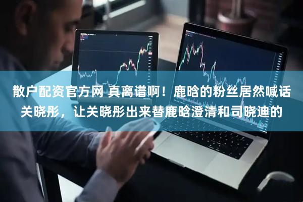 散户配资官方网 真离谱啊！鹿晗的粉丝居然喊话关晓彤，让关晓彤出来替鹿晗澄清和司晓迪的