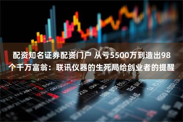 配资知名证券配资门户 从亏5500万到造出98个千万富翁：联讯仪器的生死局给创业者的提醒