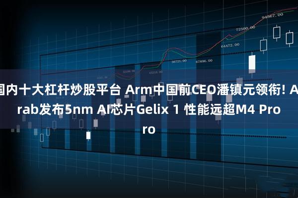 国内十大杠杆炒股平台 Arm中国前CEO潘镇元领衔! Acrab发布5nm AI芯片Gelix 1 性能远超M4 Pro