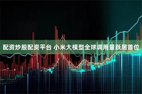 配资炒股配资平台 小米大模型全球调用量跃居首位