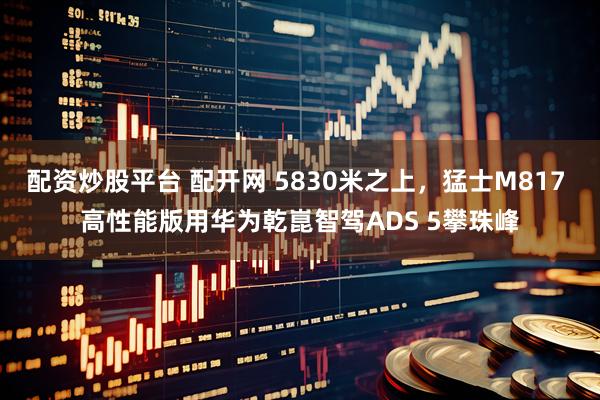 配资炒股平台 配开网 5830米之上，猛士M817 高性能版用华为乾崑智驾ADS 5攀珠峰