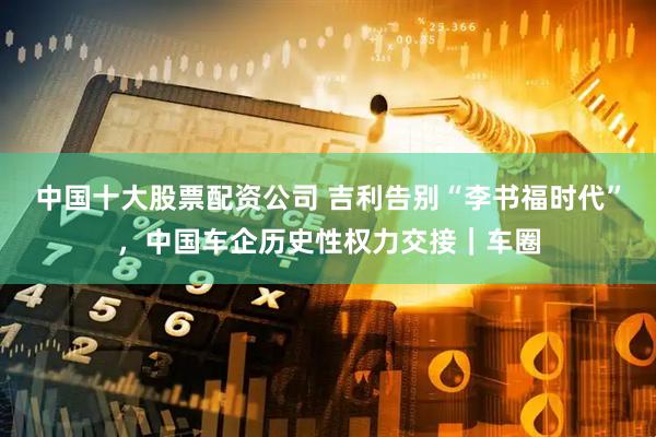 中国十大股票配资公司 吉利告别“李书福时代”，中国车企历史性权力交接｜车圈