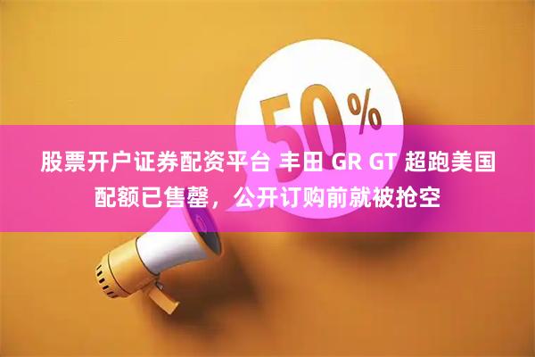 股票开户证券配资平台 丰田 GR GT 超跑美国配额已售罄，公开订购前就被抢空
